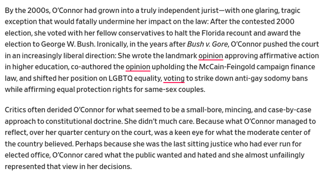 More text from the linked piece reads:
By the 2000s, O’Connor had grown into a truly independent jurist—with one glaring, tragic exception that would fatally undermine her impact on the law: After the contested 2000 election, she voted with her fellow conservatives to halt the Florida recount and award the election to George W. Bush. Ironically, in the years after Bush v. Gore, O’Connor pushed the court in an increasingly liberal direction: She wrote the landmark opinion approving affirmative action in higher education, co-authored the opinion upholding the McCain-Feingold campaign finance law, and shifted her position on LGBTQ equality, voting to strike down anti-gay sodomy bans while affirming equal protection rights for same-sex couples.

Critics often derided O’Connor for what seemed to be a small-bore, mincing, and case-by-case approach to constitutional doctrine. She didn’t much care. Because what O’Connor managed to reflect, over her quarter century on the court, was a keen eye for what the moderate center of the country believed. Perhaps because she was the last sitting justice who had ever run for elected office, O’Connor cared what the public wanted and hated and she almost unfailingly represented that view in her decisions.