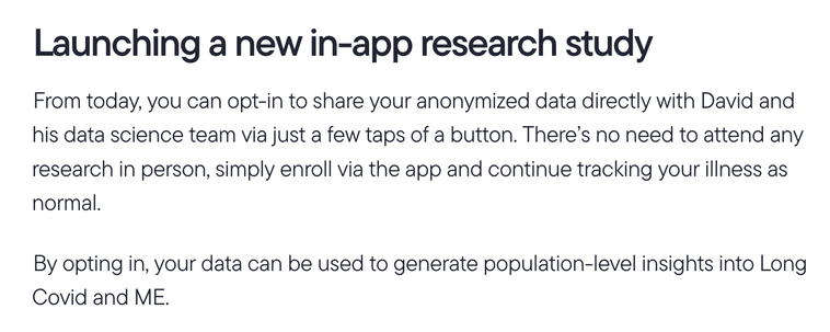 Launching a new in-app research study.

From today, you can opt-in to share your anonymized data directly with David and his data science team via just a few taps of a button. There’s no need to attend any research in person, simply enroll via the app and continue tracking your illness as normal.

By opting in, your data can be used to generate population-level insights into Long Covid and ME.