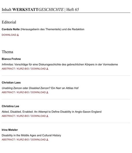 Inhaltsverzeichnis von WERKSTATTGESCHICHTE Heft 65/2015 (Ausschnitt)

EDITORIAL
Cordula Nolte (Herausgeberin des Thementeils) und die Redaktion


THEMA

Bianca Frohne
Infirmitas: Vorschläge für eine Diskursgeschichte des gebrechlichen Körpers in der Vormoderne 

Christian Laes
Unabling Zercon oder Disabled Zercon? Ein Narr an Attilas Hof

Christina Lee
Abled, Disabled, Enabled: An Attempt to Define Disability in Anglo-Saxon England 

Irina Metzler
Disability in the Middle Ages and Cultural History