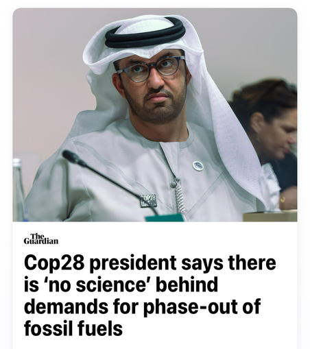 Alt text: Screenshot of headline from The Guardian with photo of Cop28 president: 

Cop28 president says there is ‘no science’ behind demands for phase-out of fossil fuels.