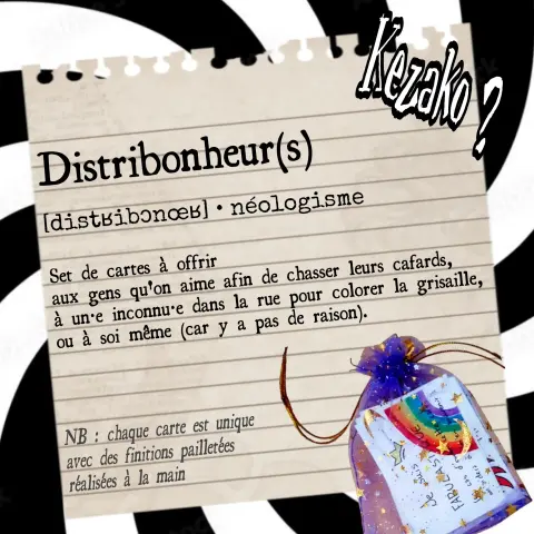 Visuel d'explication des Distribonheurs 

Ce sont des Sets de cartes à offrir 
aux gens qu'on aime afin de chasser leurs cafards, à un•e inconnu•e dans la rue pour colorer la grisaille, ou à soi même (car y a pas de raison).

Chaque carte est unique avec des finitions pailletées réalisées à la main