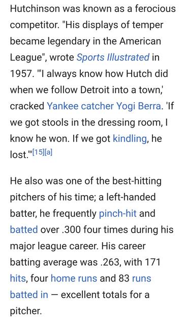 Hutchinson was known as a ferocious competitor. "His displays of temper became legendary in the American League’, wrote Sports lllustrated in 1957. "l always know how Hutch did when we follow Detroit into a town, cracked Yankee catcher Yogi Berra. 'If we got stools in the dressing room, | know he won. If we got kindling, he lost."

He also was one of the best-hitting pitchers of his time; a left-handed batter, he frequently pinch-hit and batted over .300 four times during his major league career. His career batting average was .263, with 171 hits, four home runs and 83 runs batted in — excellent totals for a pitcher.