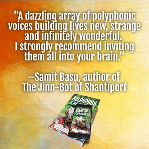 On a gradient background of orange and yellow, the text: "A dazzling array of polyphonic voices building lives new, strange and infinitely wonderful. I strongly recommend inviting them all into your brain. —Samit Basu, author of the Jinn-Bot of Shanitport" 

An ebook version of Solarpunk Creatures on top of a paperback. Cover art features a fantastical armadillo on a jungle background.