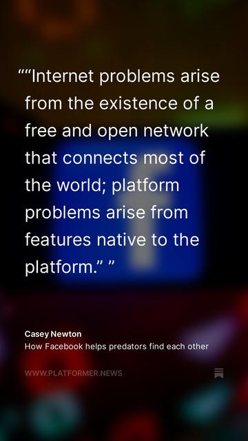 ''Internet problems arise from the existence of a free and open network that connects most of the world; platform problems arise from features native to the platform." "
- Casey Newton
How Facebook helps predators find each other
WWW.PLATFORMER.NEWS