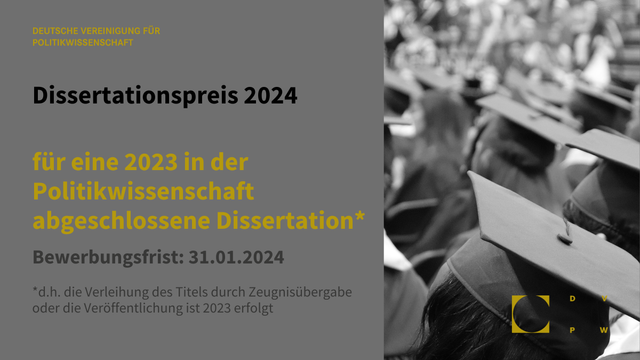 Grafik mit grauem Hintergrund und Schrift in schwarz und gelb. Rechts Bilddrittel ein Foto in schwarz-weiß von Köpfen mit Doktorhut. Unten rechts das Logo der DVPW in gelb. Text: Deutsche Vereinigung für Politikwissenschaft. Dissertationspreis 2024 für eine 2023 in der Politikwissenschaft abgeschlossene Dissertation, d.h. die Verleihung des Titels durch Zeugnisübergabe oder die Veröffentlichung ist 2023 erfolgt. Bewerbungsfrist 31.01.2024.