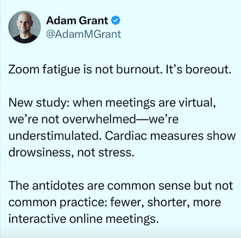 Adam Grant 
@AdamMGrant
Zoom fatigue is not burnout. It's boreout.
New study: when meetings are virtual,
we're not overwhelmed—we're
understimulated. Cardiac measures show
drowsiness, not stress.
The antidotes are common sense but not
common practice: fewer, shorter, more
interactive online meetings.