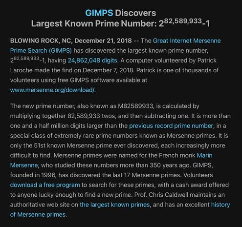 Excerpt from the linked article, reading:

“GIMPS Discovers Largest Known Prime Number: 2 [raised to the power of] 82,589,933-1

BLOWING ROCK, NC, December 21, 2018 -- The Great Internet Mersenne Prime Search (GIMPS) has discovered the largest known prime number, 2 [raised to the power of] 82,589,933-1, having 24,862,048 digits. A computer volunteered by Patrick Laroche made the find on December 7, 2018. Patrick is one of thousands of volunteers using free GIMPS software available at www.mersenne.org/download/.

The new prime number, also known as M82589933, is calculated by multiplying together 82,589,933 twos, and then subtracting one. It is more than one and a half million digits larger than the previous record prime number, in a special class of extremely rare prime numbers known as Mersenne primes. It is only the 51st known Mersenne prime ever discovered, each increasingly more difficult to find. Mersenne primes were named for the French monk Marin Mersenne, who studied these numbers more than 350 years ago. GIMPS, founded in 1996, has discovered the last 17 Mersenne primes. Volunteers download a free program to search for these primes, with a cash award offered to anyone lucky enough to find a new prime. Prof. Chris Caldwell maintains an authoritative web site on the largest known primes, and has an excellent history of Mersenne primes.”