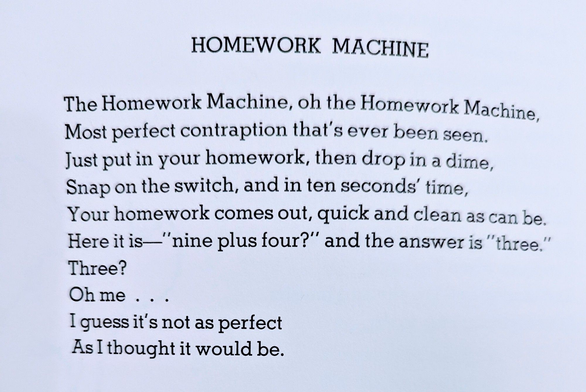 The Homework Machine,
Oh, the Homework Machine,
Most perfect
contraption that's ever been seen.
Just put in your homework, then drop in a dime,
Snap on the switch, and in ten seconds' time,
Your homework comes out, quick and clean as can be.
Here it is— 'nine plus four?' and the answer is 'three.'
Three?
Oh me . . .
I guess it's not as perfect
As I thought it would be.