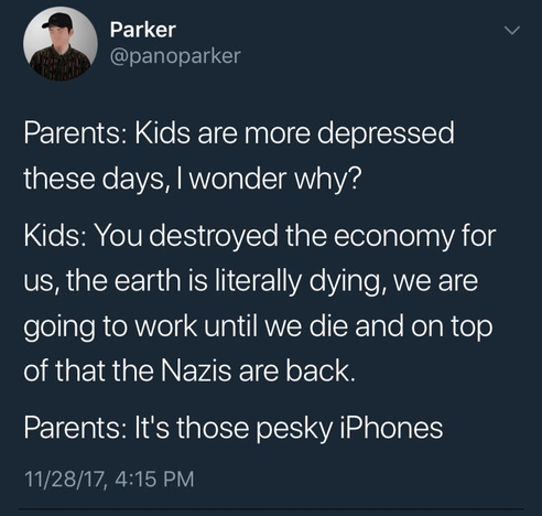 Parker
@panoparker

Parents: Kids are more depressed these days, I wonder why? 

Kids: You destroyed the economy for us, the earth is literally dying, we are going to work until we die and on top of that the Nazis are back. 

Parents: It's those pesky iPhones 

11/28/17, 4:15 PM