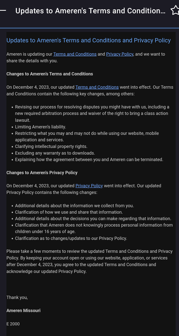 Updates to Ameren's Terms and Conditions and Privacy Policy
Ameren is updating our Terms and Conditions and Privacy Policy, and we want to share the details with you.

Changes to Ameren’s Terms and Conditions

On December 4, 2023, our updated Terms and Conditions went into effect. Our Terms and Conditions contain the following key changes, among others: 

Revising our process for resolving disputes you might have with us, including a new required arbitration process and waiver of the right to bring a class action lawsuit.
Limiting Ameren’s liability.
Restricting what you may and may not do while using our website, mobile application and services.
Clarifying intellectual property rights.
Excluding any warranty as to downloads.
Explaining how the agreement between you and Ameren can be terminated.
Changes to Ameren's Privacy Policy

On December 4, 2023, our updated Privacy Policy went into effect. Our updated Privacy Policy contains the following changes: 

Additional details about the information we collect from you.
Clarification of how we use and share that information.
Additional details about the decisions you can make regarding that information.
Clarification that Ameren does not knowingly process personal information from children under 16 years of age.
Clarification as to changes/updates to our Privacy Policy.
Please take a few moments to review the updated Terms and Conditions and Privacy Policy. By keeping your account open or using our website, application, or servic