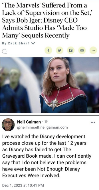 Un article de presse qui ouin ouin sur The Marvels (avec une photo de Brie Larson, pour exciter la rage de tous les incels qui la déteste ) :

The Marvels' Suffered From a Lack of 'Supervision on the Set,' Says Bob Iger; Disney CEO Admits Studio Has 'Made Too Many' Sequels Recently 


Réponse de Neil Gaiman

I've watched the Disney development process close up for the last 12 years as Disney has failed to get The Graveyard Book made. I can confidently say that I do not believe the problems have ever been Not Enough Disney Executives Were Involved.