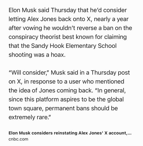 Text Shot: Elon Musk said Thursday that he’d consider letting Alex Jones back onto X, nearly a year after vowing he wouldn’t reverse a ban on the conspiracy theorist best known for claiming that the Sandy Hook Elementary School shooting was a hoax.

“Will consider,” Musk said in a Thursday post on X, in response to a user who mentioned the idea of Jones coming back. “In general, since this platform aspires to be the global town square, permanent bans should be extremely rare.”