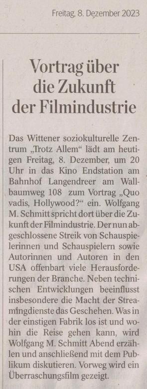 Zeitungsartikel: Vortrag über die Zukunft der Filmindustrie: Das Wittener soziokulturelle Zentrum „Trotz Allem“ lädt am heutigen Freitag, 8. Dezember, um 20 Uhr in das Kino Endstation am Bahnhof Langendreer am Wallbaumweg 108 zum Vortrag „Quo vadis, Hollywood?“ ein. Wolfgang M. Schmitt spricht dort über die Zukunft der Filmindustrie. Der nun abgeschlossene Streik von Schauspielerinnen und Schauspielern sowie Autorinnen und Autoren in den USA offenbart viele Herausforderungen der Branche. Neben technischen Entwicklungen beeinflusst insbesondere die Macht der Streamingdienste das Geschehen. Was in der einstigen Fabrik los ist und wohin die Reise gehen kann, wird Wolfgang M. Schmitt Abend erzählen und anschließend mit dem Publikum diskutieren. Vorweg wird ein Überraschungsfilm gezeigt.