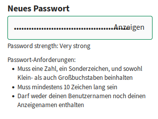 Screenshot:
Neues Passwort 
(grüner Rahmen:)
••••••••••••••••Anzeigen
Password strength: Very strong, Passwort-Anforderungen: 
• Muss eine Zahl, ein Sonderzeichen, und sowohl Klein- als auch Großbuchstaben beinhalten 
• Muss mindestens 10 Zeichen lang sein 
• Darf weder deinen Benutzernamen noch deinen Anzeigenamen enthalten