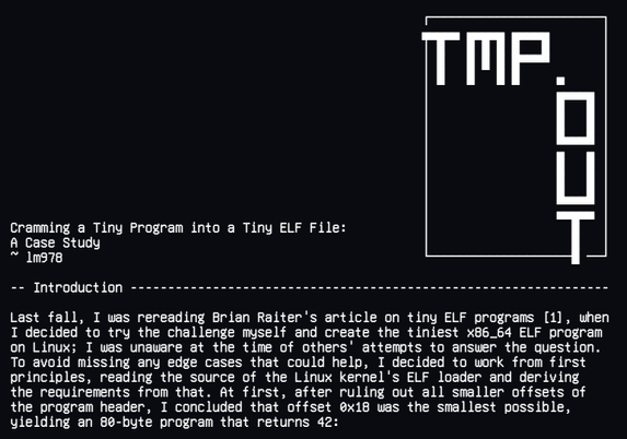 Cramming a Tiny Program into a Tiny ELF File:
A Case Study
~ lm978

Last fall, I was rereading Brian Raiter's article on tiny ELF programs [1], when
I decided to try the challenge myself and create the tiniest x86_64 ELF program
on Linux; I was unaware at the time of others' attempts to answer the question.
To avoid missing any edge cases that could help, I decided to work from first
principles, reading the source of the Linux kernel's ELF loader and deriving
the requirements from that. At first, after ruling out all smaller offsets of
the program header, I concluded that offset 0x18 was the smallest possible,
yielding an 80-byte program that returns 42: