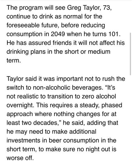 The program will see Greg Taylor, 73, continue to drink as normal for the foreseeable future, before reducing consumption in 2049 when he turns 101. He has assured friends it will not affect his drinking plans in the short or medium term.

Taylor said it was important not to rush the switch to non-alcoholic beverages. “It’s not realistic to transition to zero alcohol overnight. This requires a steady, phased approach where nothing changes for at least two decades,” he said, adding that he may need to make additional investments in beer consumption in the short term, to make sure no night out is worse off.