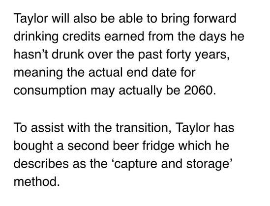 Taylor will also be able to bring forward drinking credits earned from the days he hasn’t drunk over the past forty years, meaning the actual end date for consumption may actually be 2060.

To assist with the transition, Taylor has bought a second beer fridge which he describes as the ‘capture and storage’ method.