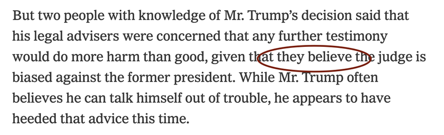 “But two people with knowledge of Mr. Trump’s decision said that his legal advisers were concerned that any further testimony would do more harm than good, given that THEY BELIEVE the judge is biased against the former president. While Mr. Trump often believes he can talk himself out of trouble, he appears to have heeded that advice this time.”