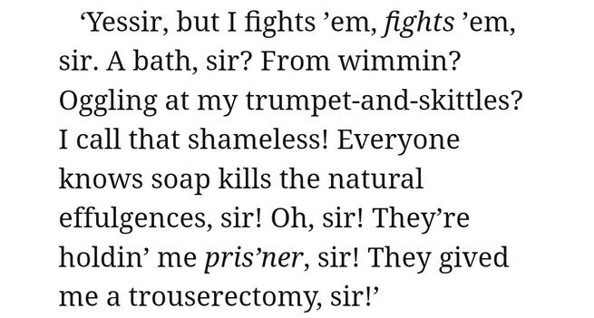‘Yessir, but I fights ’em, fights ’em, sir. A bath, sir? From wimmin? Oggling at my trumpet-and-skittles? I call that shameless! Everyone knows soap Kills the natural effulgences, sir! Oh, sir! They’re holdin’ me pris’ner, sir! They gived me a trouserectomy, sir!’