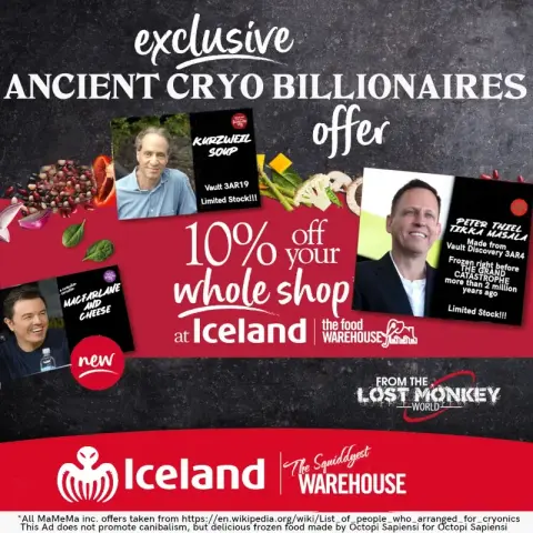 ad for british frozen food chain "iceland"
modified
"exclusive ancient cryo billionaires offer"
"peter thiel tikka masala made from vault discovery 3ar4 frozen right before the grand catastrophe more than 2 million years ago, limited stock" pic of thiel next to it
"kurzweil soup" picture of kurzweil next to it
"macfarlane and cheese" pic of macfarlane next to it

"iceland, the squiddiest warehouse" spectre octopus logo next to it

small print: all mamema inc offers taken from https://en.wikipedia.org/wiki/List_of_people_who_arranged_for_cryonics
this ad does not promote canibalism, but delicious frozen food made by octopi sapiensi for octopi sapiensi