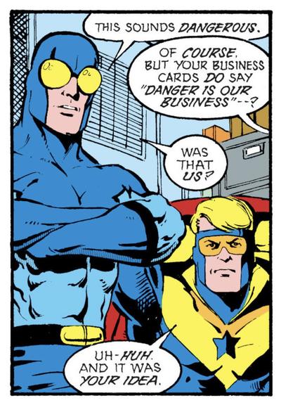 Blue Beetle et Booster Gold discutent avec une personne (chut 🤫) d'une future mission.

Blue Beetle : Ça a l'air dangereux.
??? : Bien sûr. Mais votre carte de visite dit clairement : "Le danger est notre mission" ?
Blue Beetle : C'était nous ?
Booster Gold : uh-huh. Et c'était Ton idée.