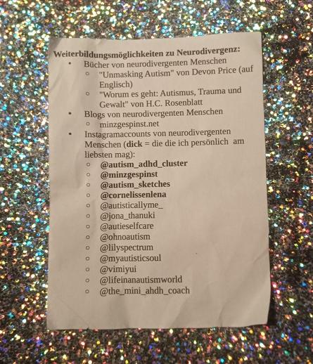 Man sieht einen Flyer, auf glitzerndem Hintergrund, auf dem steht:

Weiterbildungsmoglichkeiten zu Neurodivergenz:
- Bücher von neurodivergenten Menschen      - "Unmasking Autism" von Devon Price (auf Englisch) 
   - "Worum es geht: Autismus, Trauma und Gewalt" von H.C. Rosenblatt

 -  Blogs von neurodivergenten Menschen:
- minzgespinst.net 

Instagramaccounts von nerodivergenten Menschen (dick = die die ich personlich am liebsten mag): 
@autism_adhd_cluster 
@minzgespinst 
@autism_sketches 
@cornelissenlena 
@autisticallyme_ 
@jona_thanuki 
@autieselfcare
@myautisticsoul
 @vimiyui
@lifeinanautismworld
@the_mini_ahdh_coach