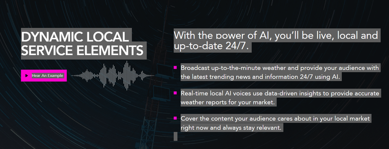 Describes features of the new AI radio station:
With the power of AI, you’ll be live, local and up-to-date 24/7.
Broadcast up-to-the-minute weather and provide your audience with the latest trending news and information 24/7 using AI.
Real-time local AI voices use data-driven insights to provide accurate weather reports for your market.
Cover the content your audience cares about in your local market right now and always stay relevant.