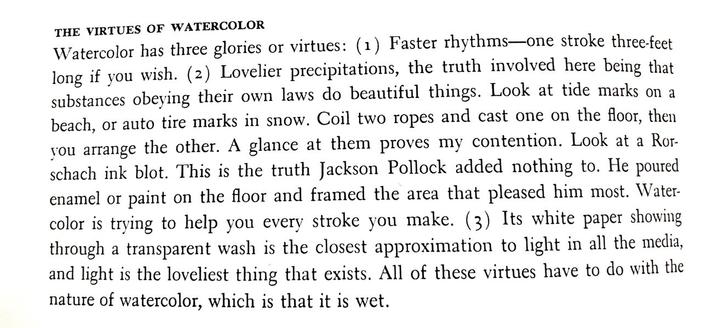A passage from “The Complete Guide to Watercolor” by Edgar J. Whitney. It reads:

“THE VIRTUES OF WATERCOLOR:
Watercolor has three glories or virtues: (1) Faster rhythms—one stroke three-feet long if you wish. (2) Lovelier precipitations, the truth involved here being that substances obeying their own laws do beautiful things. Look at tide marks on a beach, or auto tire marks in snow. Coil two ropes and cast one on the floor, then you arrange the other. A glance at them proves my contention. Look at a Rorschach ink blot. This is the truth Jackson Pollock added nothing to. He poured enamel or paint on the floor and framed the area that pleased him most. Watercolor is trying to help you every stroke you make. (3) Its white paper showing through a transparent wash is the closest approximation to light in all the media, and light is the loveliest thing that exists. All of these virtues have to do with the nature of watercolor, which is that it is wet.”
