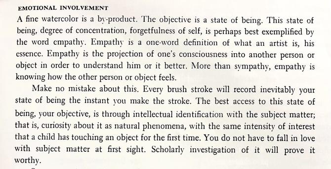 A passage from “The Complete Guide to Watercolor” by Edgar J. Whitney. It reads:

“EMOTIONAL INVOLVEMENT:
A fine watercolor is a by-product. The objective is a state of being. This state of being, degree of concentration, forgetfulness of self, is perhaps best exemplified by the word empathy. Empathy is a one-word definition of what an artist is, his essence. Empathy is the projection of one's consciousness into another person or object in order to understand him or it better. More than sympathy, empathy is knowing how the other person or object feels.

Make no mistake about this. Every brush stroke will record inevitably your state of being the instant you make the stroke. The best access to this state of being, your objective, is through intellectual identification with the subject matter; that is, curiosity about it as natural phenomena, with the same intensity of interest that a child has touching an object for the first time. You do not have to fall in love with subject matter at first sight. Scholarly investigation of it will prove it worthy.”