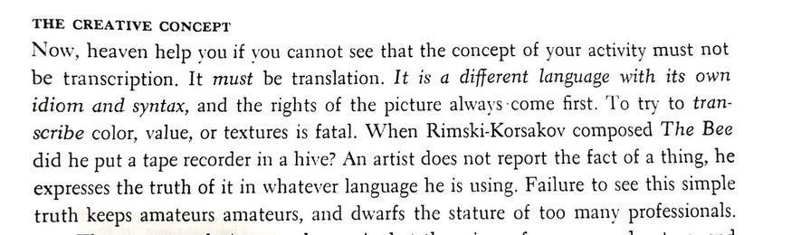 A passage from “The Complete Guide to Watercolor” by Edgar J. Whitney. It reads:

“THE CREATIVE CONCEPT:
Now, heaven help you if you cannot see that the concept of your activity must not be transcription. It must be translation. It is a different language with its own idiom and syntax, and the rights of the picture always come first. To try to transcribe color, value, or textures is fatal. When Rimski-Korsakov composed The Bee did he put a tape recorder in a hive? An artist does not report the fact of a thing, he expresses the truth of it in whatever language he is using. Failure to see this simple truth keeps amateurs amateurs, and dwarfs the stature of too many professionals.”