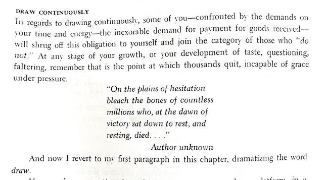 A passage from “The Complete Guide to Watercolor” by Edgar A. Whitney. It reads:

“DRAW CONTINUOUSLY:
In regards to drawing continuously, some of you—confronted by the demands on your time and energy-the inexorable demand for payment for goods received— will shrug off this obligation to yourself and join the category of those who "do not." At any stage of your growth, or your development of taste, questioning, faltering, remember that is the point at which thousands quit, incapable of grace under pressure.

"On the plains of hesitation bleach the bones of countless millions who, at the dawn of victory sat down to rest, and resting, died...

Author unknown”