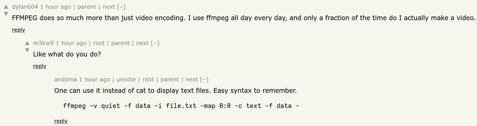 A thread on Hacker news.

First comment, by dylan604, reads: FFMPEG does so much more than just video encoding. I use ffmpeg all day every day, and only a fraction of the time do I actually make a video.

Reply, from m3kw9: Like what do you do?

Reply, from andoma: One can use it instead of cat to display text files. Easy syntax to remember.

  ffmpeg -v quiet -f data -i file.txt -map 0:0 -c text -f data -