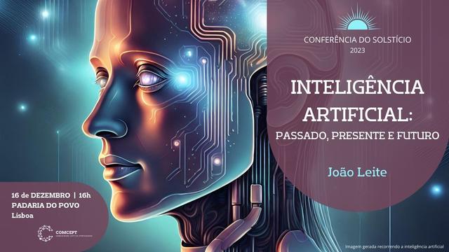 Cartaz da conferência do solstício. 16 de Dezembro de 2023, às 16 horas, na Padaria do Povo, em Lisboa. Título "Inteligência Artificial: Passado, Presente e Futuro". Orador: João Leite. A imagem de fundo do cartaz foi gerada recorrendo a inteligência artificial. Apresenta uma figura humanoide, com traços femininos realçados em tons mais luminosos, e sobre a qual se sobrepõem circuitos e engenhos. O prompt para a obtenção da imagem foi "uma imagem que represente inteligência artificial".