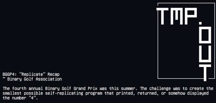 The fourth annual Binary Golf Grand Prix was this summer. The challenge was to create the
smallest possible self-replicating program that printed, returned, or somehow displayed
the number "4".