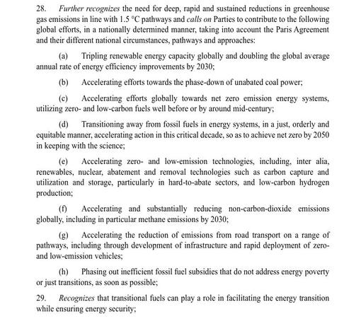 Draft of COP28 GST text para 28 and 29 on the Energy transition packages. Edited to fit limit:

Recognizes need for deep, rapid and sustained reductions in greenhouse gas emissions in line with 1.5 °C pathways. Calls on Parties to contribute to following global efforts, in a nationally determined manner, 
(a)  Tripling renewable energy capacity globally, doubling the global average annual rate of energy efficiency improvements by 2030;
(b)  Accelerating efforts towards phase-down of unabated coal power;
(c)  Accelerating efforts globally towards net zero emission energy systems, utilizing zero- and low-carbon fuels well before or by around mid-century;
(d)  Transitioning away from fossil fuels in energy systems, in a just, orderly and equitable manner, accelerating action in this critical decade, so as to achieve net zero by 2050 in keeping with the science;
(e)  Accelerating zero- and low-emission technologies, including, inter alia, renewables, nuclear, abatement and removal technologies such as carbon capture and utilization and storage, particularly in hard-to-abate sectors, and low-carbon hydrogen production;
(f)  reducing methane emissions by 2030;
(g)  Accelerating the reduction of emissions from road transport
(h)  Phasing out inefficient fossil fuel subsidies that do not address energy poverty or just transitions, as soon as possible;
29.  Recognizes that transitional fuels can play a role in facilitating the energy transition while ensuring energy security;
