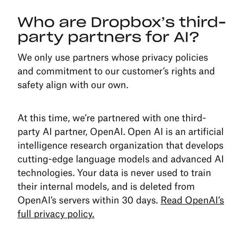 Who are Dropbox's third party partners for AI?

We only use partners whose privacy policies and commitment to our customer's rights and safety align with our own. 

At this time, we're partnered with one third party AI partner, Open AI. Open AI is an artificial intelligence research organization that develops cutting-edge language models and advanced AI technologies. Your data is never used to train their internal models, and is deleted from OpenAI's servers within 30 days. Read OpenAI's full privacy policy.