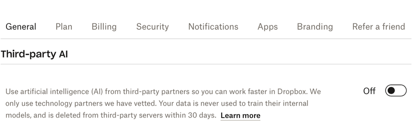 UI screenshot: General, Plan, Billing, Security, Notifications, Apps, Branding, Refer a friend, Sharing, Third-party AI

Third-party AI

Use artificial intelligence (AI) from third-party partners so you can work faster in Dropbox. We only use technology partners we have vetted. Your data is never used to train their internal models, and is deleted from third-party servers within 30 days. 

On/off toggle, set to "off."