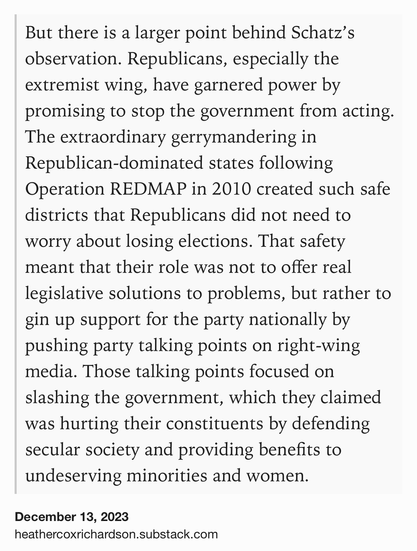 Text Shot: But there is a larger point behind Schatz’s observation. Republicans, especially the extremist wing, have garnered power by promising to stop the government from acting. The extraordinary gerrymandering in Republican-dominated states following Operation REDMAP in 2010 created such safe districts that Republicans did not need to worry about losing elections. That safety meant that their role was not to offer real legislative solutions to problems, but rather to gin up support for the party nationally by pushing party talking points on right-wing media. Those talking points focused on slashing the government, which they claimed was hurting their constituents by defending secular society and providing benefits to undeserving minorities and women.