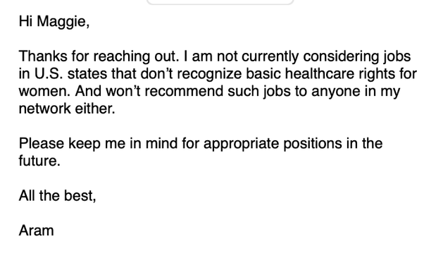 Hi Maggie,

Thanks for reaching out. | am not currently considering jobs in U.S. states that don't recognize basic healthcare rights for women. And won't recommend such jobs to anyone in my network either.

Please keep me in mind for appropriate positions in the future.

All the best,

Aram