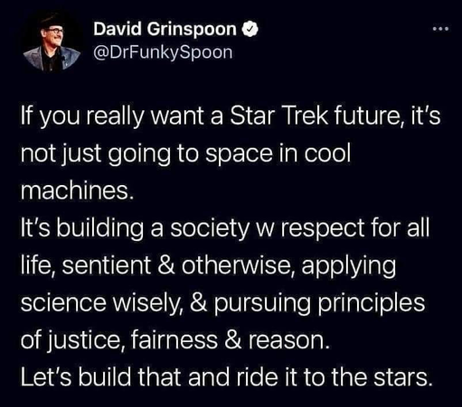 David Grinspoon
@DrFunkySpoon 

If you really want a Star Trek future, it's not just going to space in cool machines. It's building a society w respect for all life, sentient & otherwise, applying science wisely, & pursuing principles of justice, fairness & reason. Let's build that and ride it to the stars.