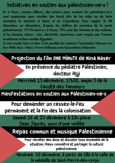 ﻿Initiatives en soutien aux palestinien-ne-s !

Ici à Tours, comme ailleurs, des actions pour soutenir les palestinien-ne-s sont organisées pour récolter des fonds afin de les aider ou de faire connaître la situation à Gaza et en Cisjordanie. Pour rappel, le 11 décembre, on dénombre, d'après les chiffres du ministère de la santé palestinienne, 18 412 mort-e-s à Gaza. 70% sont des femmes et des enfants, et les besoins vitaux: eau, électricité, nourriture, sont coupés par l'armée israélienne et leur soutien Egyptien.
Si vous voulez faire un don, il est possible de contacter l'association Tabssam sur leur Hello Asso: https://www.helloasso.com/associations/tabassam

Pour demander un cessez-le-feu permanent et la fin des la colonisation Samedi 16 et 23 décembre à 15h place Jean Jaurès, suivi d'une veillée
Repas commun et musique Palestinienne

Pour récolter des dons et discuter tous ensemble de la situation. Mieux connaître et partager la culture palestinienne.
Vendredi 22 décembre, à partir de 18h à la salle de la médaille de saint-Pierre-des-corps
