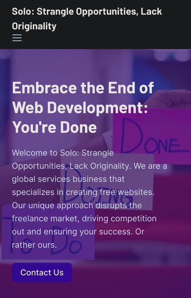 Embrace the End of Web Development: You're Done

Welcome to Solo: Strangle Opportunities, Lack Originality. We are a global services business that specializes in creating free websites. Our unique approach disrupts the freelance market, driving competition out and ensuring your success. Or rather ours.