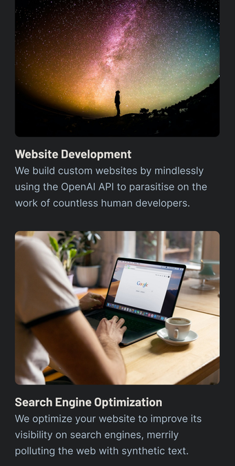 Website Development

We build custom websites by mindlessly using the OpenAI API to parasitise on the work of countless human developers.

Search Engine Optimization

We optimize your website to improve its visibility on search engines, merrily polluting the web with synthetic text.