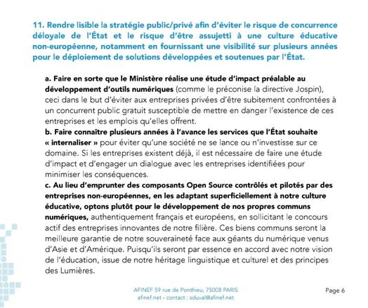 11. Rendre lisible la stratégie public/privé afin d’éviter le risque de concurrence déloyale de l’État et le risque d’être assujetti à une culture éducative non-européenne, notamment en fournissant une visibilité sur plusieurs années pour le déploiement de solutions développées et soutenues par l’État.
a. Faire en sorte que le Ministère réalise une étude d’impact préalable au
développement d’outils numériques (comme le préconise la directive Jospin),
ceci dans le but d’éviter aux entreprises privées d’être subitement confrontées à
un concurrent public gratuit susceptible de mettre en danger l’existence de ces
entreprises et les emplois qu’elles offrent.
b. Faire connaître plusieurs années à l’avance les services que l’État souhaite
« internaliser » pour éviter qu’une société ne se lance ou n’investisse sur ce
domaine. Si les entreprises existent déjà, il est nécessaire de faire une étude
d’impact et d’engager un dialogue avec les entreprises identifiées pour
minimiser les conséquences.
c. Au lieu d’emprunter des composants Open Source contrôlés et pilotés par des
entreprises non-européennes, en les adaptant superficiellement à notre culture éducative, optons plutôt pour le développement de nos propres communs numériques, authentiquement français et européens, en sollicitant le concours actif des entreprises innovantes de notre filière. Ces biens communs seront la meilleure garantie de notre souveraineté face aux géants du numérique venus d’Asie et d’Amérique.