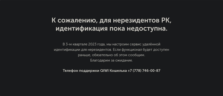 К сожалению, для нерезидентов РК, идентификация пока недоступна.

В 3-м квартале 2023 года, мы настроим сервис удалённой идентификации для нерезидентов. Если функционал будет доступен раньше, обязательно об этом сообщим. Благодарим за ожидание.

Телефон поддержки QIWI Кошелька +7 (778) 746-00-87