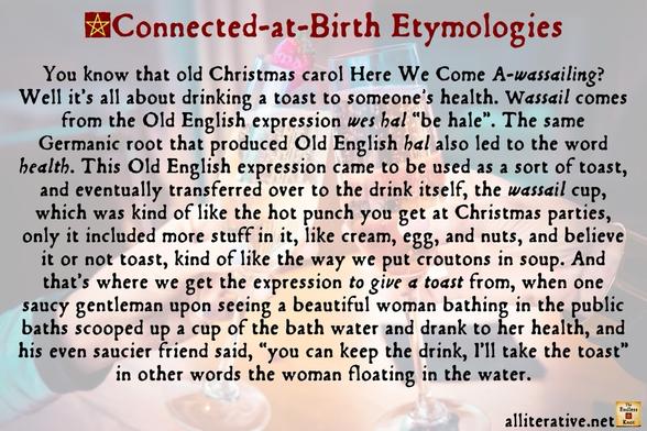 You know that old Christmas carol Here We Come A-wassailing? Well it’s all about drinking a toast to someone's health. Wassail comes from the Old English expression wes hal “be hale”. The same Germanic root that produced Old English hal also led to the word health. This Old English expression came to be used as a sort of toast, and eventually transferred over to the drink itself, the wassail cup, which was kind of like the hot punch you get at Christmas parties, only it included more stuff in it, like cream, egg, and nuts, and believe it or not toast, kind of like the way we put croutons in soup. And that’s where we get the expression to give a toast from, when one saucy gentleman upon seeing a beautiful woman bathing in the public baths scooped up a cup of the bath water and drank to her health, and his even saucier friend said, “you can keep the drink, I’ll take the toast” in other words the woman floating in the water.