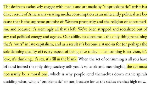 The desire to exclusively engage with media and art made by “unproblematic” artists is a direct result of Americans viewing media consumption as an inherently political act because that is the supreme promise of Western prosperity and the religion of consumerism, and because it’s seemingly all that’s left. We’ve been stripped and socialized out of any real political energy and agency. Our ability to consume is the only thing remaining that’s “ours” in late capitalism, and as a result it’s become a stand-in for (or perhaps the sole defining quality of) every aspect of being alive today — consuming is activism, it’s love, it’s thinking, it’s sex, it’s fill in the blank. When the act of consuming is all you have left and indeed the only thing society tells you is valuable and meaningful, the act must necessarily be a moral one, which is why people send themselves down manic spirals deciding what, who is “problematic” or not, because for us the stakes are that high now.