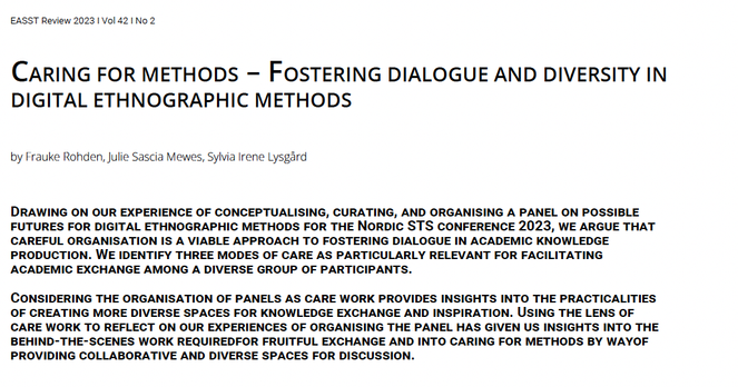 Caring for methods – Fostering dialogue and diversity in digital ethnographic methods
EASST Review: Volume 42(2) December 2023
by Frauke Rohden, Julie Sascia Mewes, Sylvia Irene Lysgård

Summary
Drawing on our experience of conceptualising, curating, and organising a panel on possible futures for digital ethnographic methods for the Nordic STS conference 2023, we argue that careful organisation is a viable approach to fostering dialogue in academic knowledge production. We identify three modes of care as particularly relevant for facilitating academic exchange among a diverse group of participants.

Considering the organisation of panels as care work provides insights into the practicalities of creating more diverse spaces for knowledge exchange and inspiration. Using the lens of care work to reflect on our experiences of organising the panel has given us insights into the behind-the-scenes work required for fruitful exchange and into caring for methods by way of providing collaborative and diverse spaces for discussion.