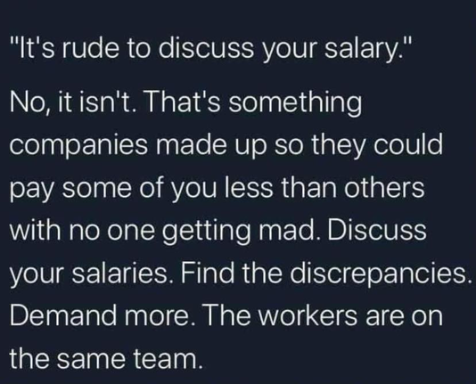 “It's rude to discuss your salary."

No, it isn't. That's something companies made up so they could pay some of you less than others with no one getting mad. Discuss your salaries. Find the discrepancies. Demand more. The workers are on the same team.
