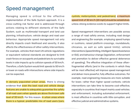 Zitat aus dem "Global Plan for the Decade of Action for Road Safety 2021-2030" 

"In densely populated urban areas, there is strong evidence that even the best road and vehicle design features are unable to adequately guarantee the safety of all road users when speeds are above the known safe level of 30 km/h. For this reason, in urban areas where there is a typical, predictable mix of road users (cars, cyclists, motorcyclists, and pedestrians), a maximum speed limit of 30 km/h (20 mph) should be established, unless strong evidence exists to support higher limits." (S. 20)